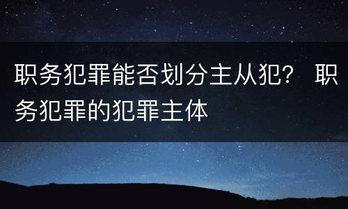 职务犯罪能否划分主从犯？ 职务犯罪的犯罪主体