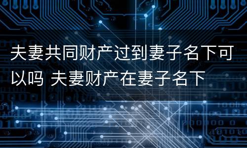 夫妻共同财产过到妻子名下可以吗 夫妻财产在妻子名下