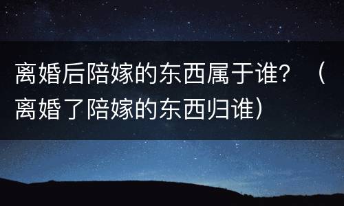 离婚后陪嫁的东西属于谁？（离婚了陪嫁的东西归谁）