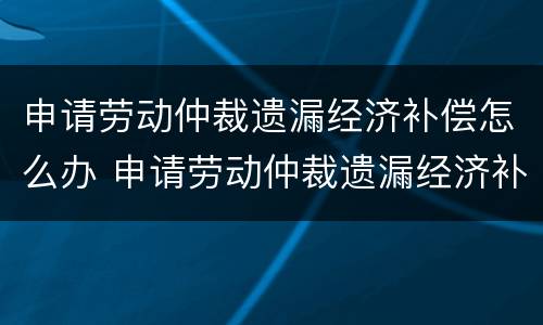 申请劳动仲裁遗漏经济补偿怎么办 申请劳动仲裁遗漏经济补偿怎么办手续