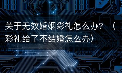 关于无效婚姻彩礼怎么办？（彩礼给了不结婚怎么办）