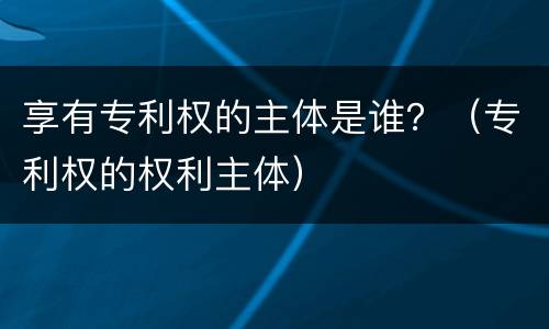 享有专利权的主体是谁？（专利权的权利主体）