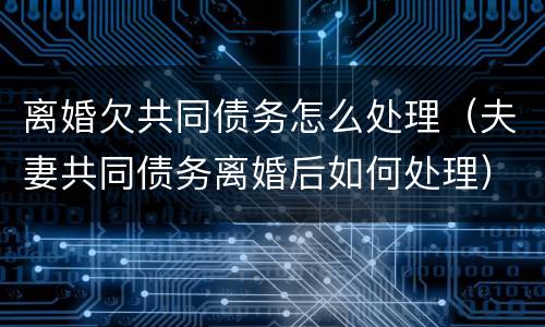 离婚欠共同债务怎么处理（夫妻共同债务离婚后如何处理）