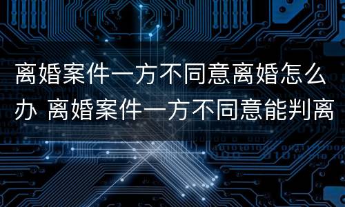离婚案件一方不同意离婚怎么办 离婚案件一方不同意能判离婚吗,被告不到厅