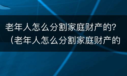 老年人怎么分割家庭财产的？（老年人怎么分割家庭财产的案例）