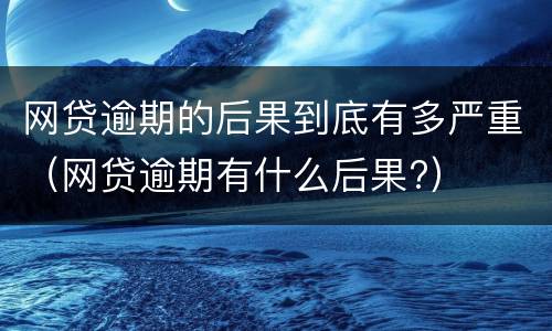 网贷逾期的后果到底有多严重（网贷逾期有什么后果?）