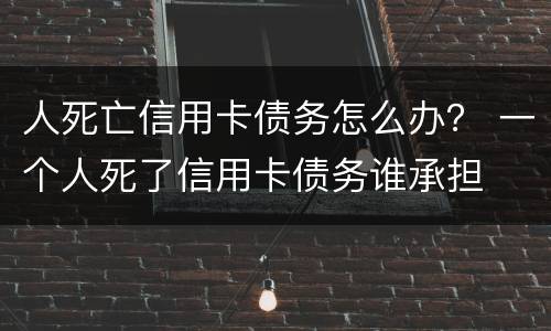 人死亡信用卡债务怎么办？ 一个人死了信用卡债务谁承担
