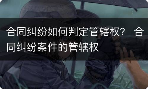 合同纠纷如何判定管辖权？ 合同纠纷案件的管辖权