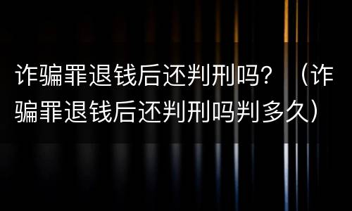 诈骗罪退钱后还判刑吗？（诈骗罪退钱后还判刑吗判多久）