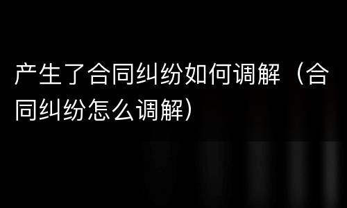 产生了合同纠纷如何调解（合同纠纷怎么调解）