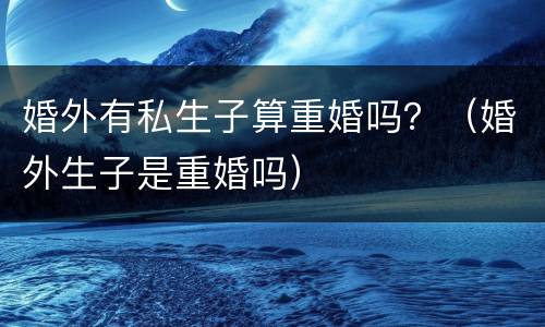 婚外有私生子算重婚吗？（婚外生子是重婚吗）