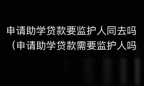 申请助学贷款要监护人同去吗（申请助学贷款需要监护人吗）