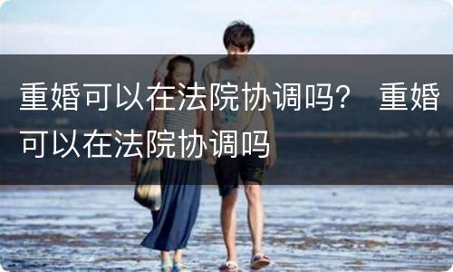 重婚可以在法院协调吗？ 重婚可以在法院协调吗