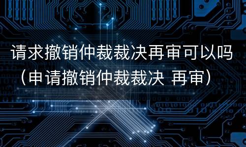请求撤销仲裁裁决再审可以吗（申请撤销仲裁裁决 再审）