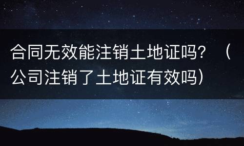 合同无效能注销土地证吗？（公司注销了土地证有效吗）