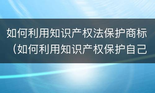 如何利用知识产权法保护商标（如何利用知识产权保护自己的创新成果）