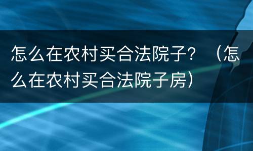 怎么在农村买合法院子？（怎么在农村买合法院子房）