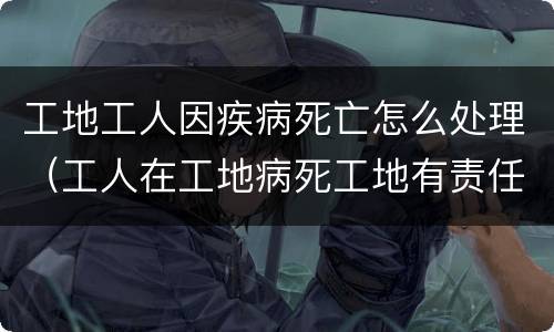 工地工人因疾病死亡怎么处理（工人在工地病死工地有责任吗）