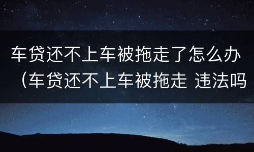 车贷还不上车被拖走了怎么办（车贷还不上车被拖走 违法吗）
