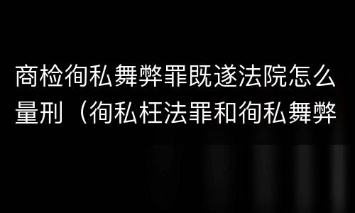 商检徇私舞弊罪既遂法院怎么量刑（徇私枉法罪和徇私舞弊罪的区别）