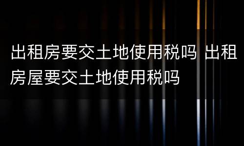 出租房要交土地使用税吗 出租房屋要交土地使用税吗