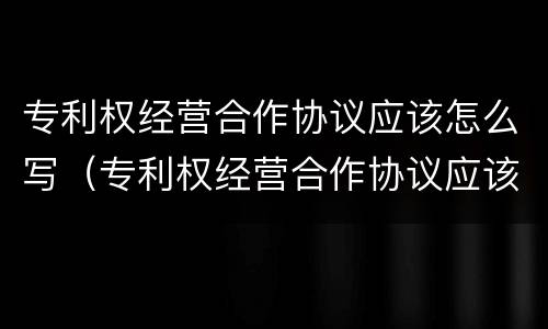 专利权经营合作协议应该怎么写（专利权经营合作协议应该怎么写呢）