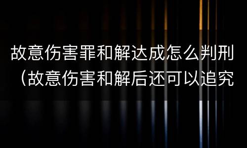 故意伤害罪和解达成怎么判刑（故意伤害和解后还可以追究刑事责任吗）