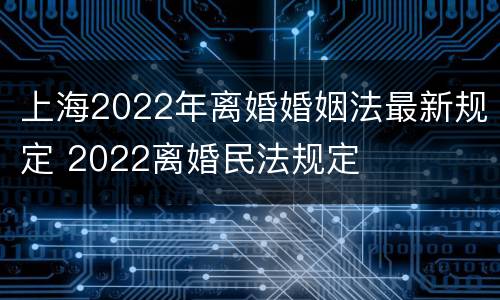 上海2022年离婚婚姻法最新规定 2022离婚民法规定