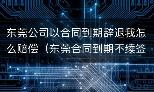东莞公司以合同到期辞退我怎么赔偿（东莞合同到期不续签补偿）