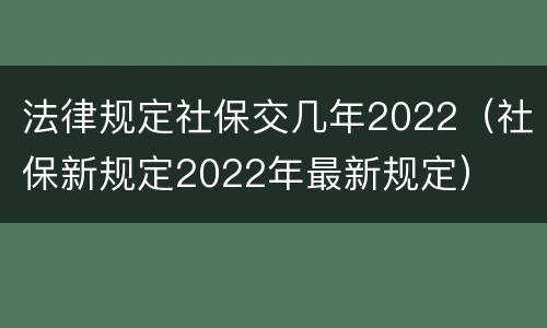 法律规定社保交几年2022（社保新规定2022年最新规定）