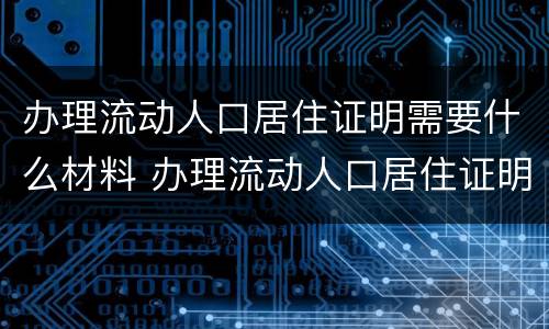 办理流动人口居住证明需要什么材料 办理流动人口居住证明需要什么材料和手续