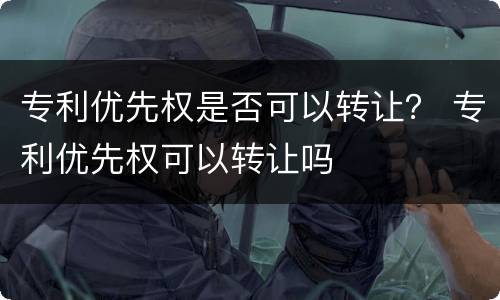 专利优先权是否可以转让？ 专利优先权可以转让吗