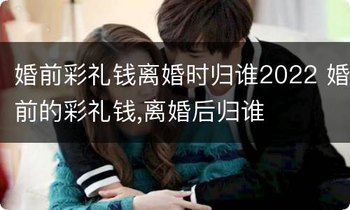 婚前彩礼钱离婚时归谁2022 婚前的彩礼钱,离婚后归谁