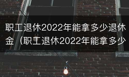 职工退休2022年能拿多少退休金（职工退休2022年能拿多少退休金呢）
