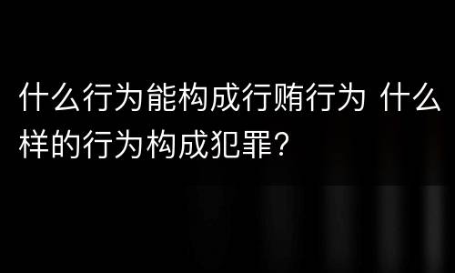 什么行为能构成行贿行为 什么样的行为构成犯罪?