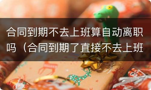 合同到期不去上班算自动离职吗（合同到期了直接不去上班了对社保有影响吗）