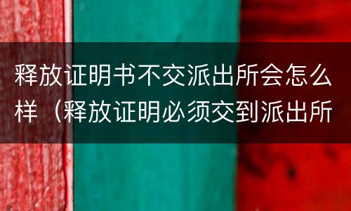 释放证明书不交派出所会怎么样（释放证明必须交到派出所吗）