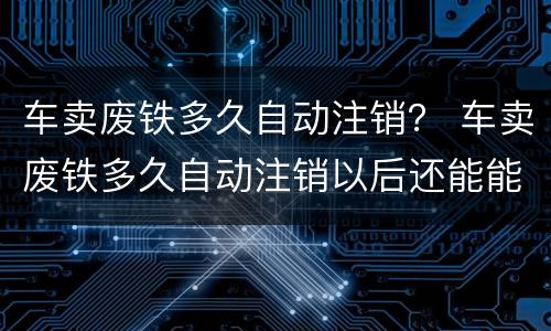 车卖废铁多久自动注销？ 车卖废铁多久自动注销以后还能能新车吗
