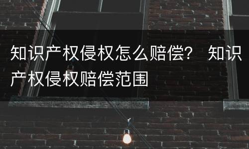 知识产权侵权怎么赔偿？ 知识产权侵权赔偿范围
