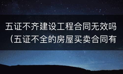 五证不齐建设工程合同无效吗（五证不全的房屋买卖合同有效吗）