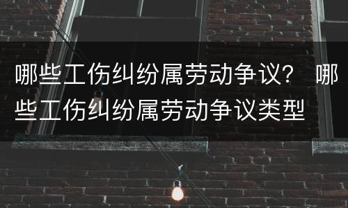 哪些工伤纠纷属劳动争议？ 哪些工伤纠纷属劳动争议类型