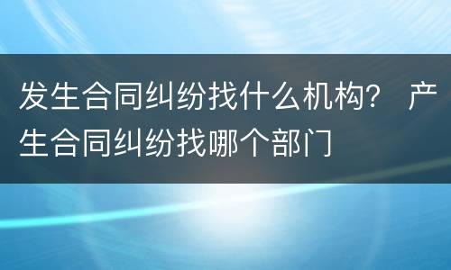 发生合同纠纷找什么机构？ 产生合同纠纷找哪个部门