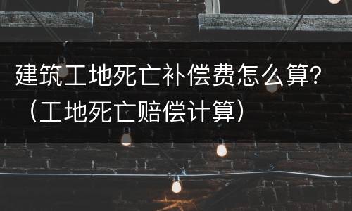 建筑工地死亡补偿费怎么算？（工地死亡赔偿计算）
