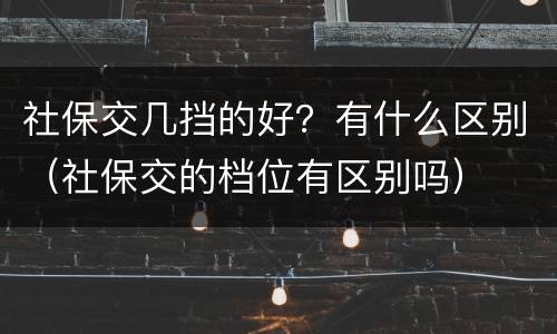 社保交几挡的好？有什么区别（社保交的档位有区别吗）