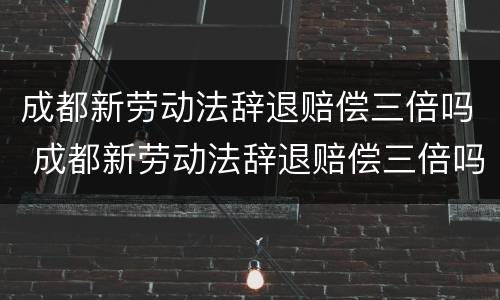 成都新劳动法辞退赔偿三倍吗 成都新劳动法辞退赔偿三倍吗多少钱