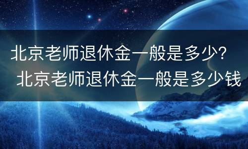 北京老师退休金一般是多少？ 北京老师退休金一般是多少钱