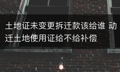 土地证未变更拆迁款该给谁 动迁土地使用证给不给补偿