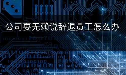 公司耍无赖说辞退员工怎么办