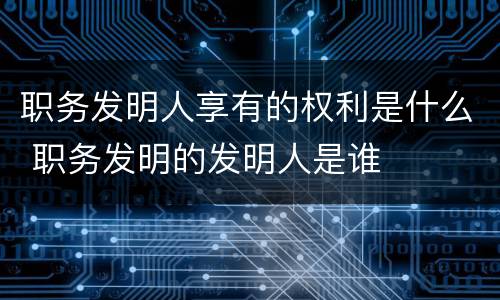 职务发明人享有的权利是什么 职务发明的发明人是谁