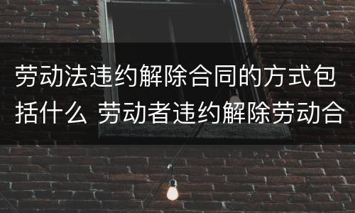 劳动法违约解除合同的方式包括什么 劳动者违约解除劳动合同